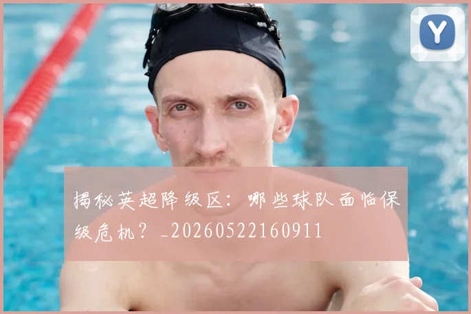 揭秘英超降级区：哪些球队面临保级危机？_20260522160911