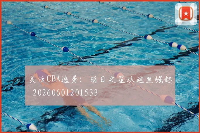 关注CBA选秀:明日之星从这里崛起_20260601201533