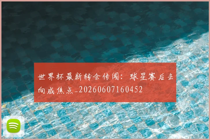 世界杯最新转会传闻：球星赛后去向成焦点_20260607160452