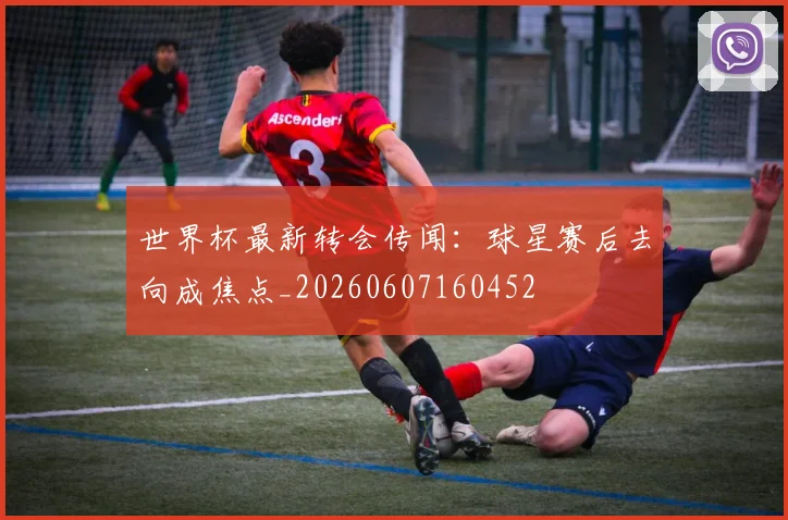 世界杯最新转会传闻：球星赛后去向成焦点_20260607160452