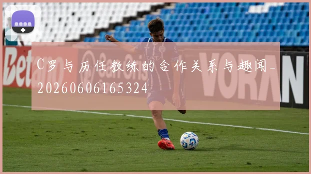 C罗与历任教练的合作关系与趣闻_20260606165324