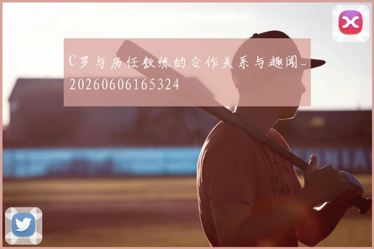 C罗与历任教练的合作关系与趣闻_20260606165324